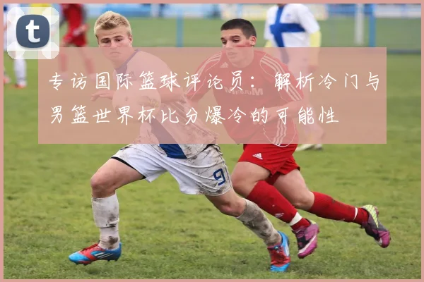 专访国际篮球评论员：解析冷门与男篮世界杯比分爆冷的可能性