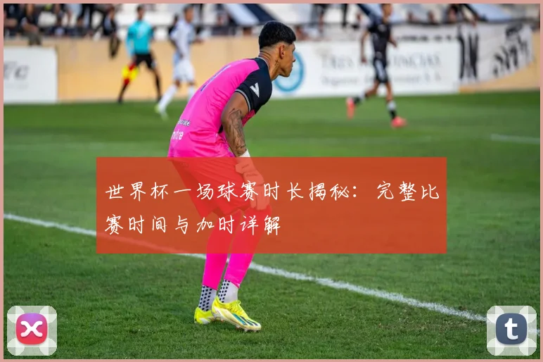 世界杯一场球赛时长揭秘：完整比赛时间与加时详解