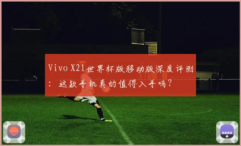 Vivo X21世界杯版移动版深度评测：这款手机真的值得入手吗？